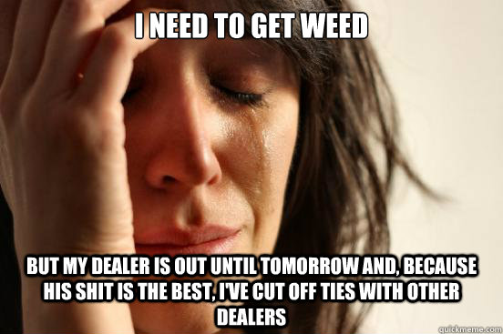 I need to get weed but my dealer is out until tomorrow and, because his shit is the best, I've cut off ties with other dealers  First World Problems