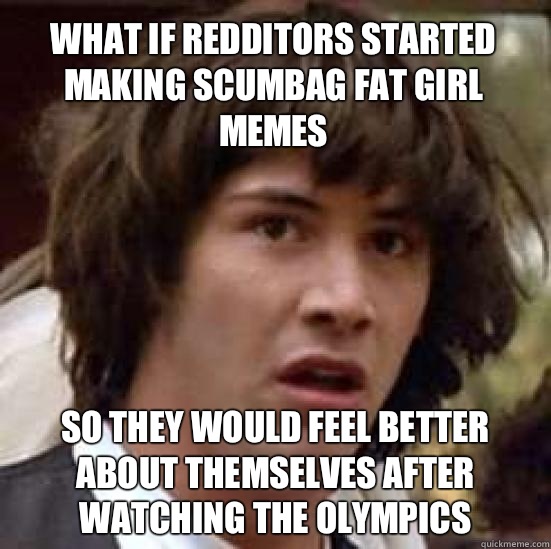 What if redditors started making scumbag fat girl memes So they would feel better about themselves after watching the olympics  conspiracy keanu