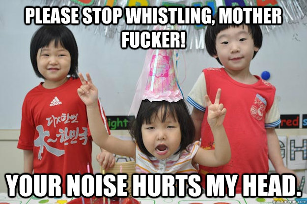 please stop whistling, mother fucker! Your noise hurts my head. - please stop whistling, mother fucker! Your noise hurts my head.  Party