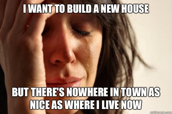 I want to build a new house But there's nowhere in town as nice as where I live now  First World Problems
