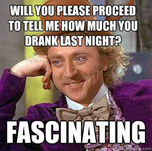 will you please proceed to tell me how much you drank last night? fascinating  Condescending Wonka
