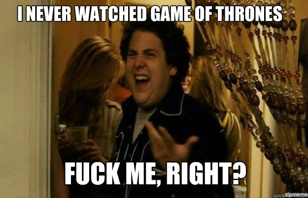 I Never watched game of thrones FUCK ME, RIGHT?  fuck me right