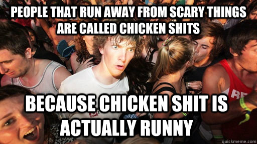 people that run away from scary things are called chicken shits because chicken shit is actually runny - people that run away from scary things are called chicken shits because chicken shit is actually runny  Sudden Clarity Clarence