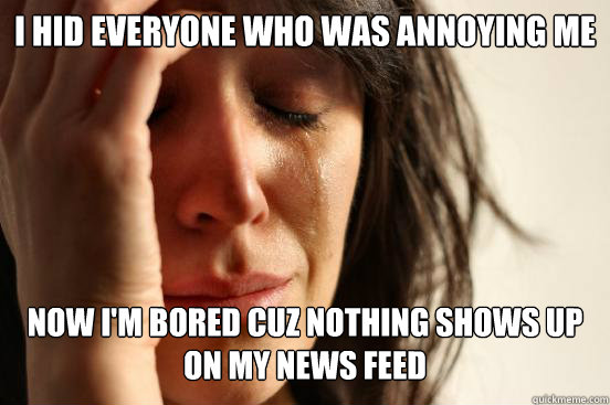 I hid everyone who was annoying me now I'm bored cuz nothing shows up on my news feed  First World Problems