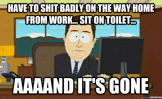 Have to shit badly on the way home from work... Sit on Toilet... AAAAND IT'S GONE  aaaand its gone