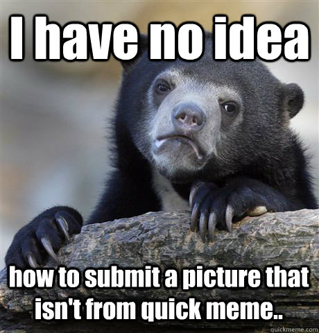 I have no idea how to submit a picture that isn't from quick meme..  Confession Bear