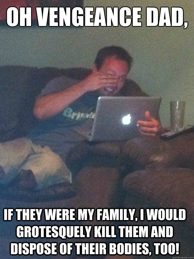 Oh vengeance dad, If they were my family, I would grotesquely kill them and dispose of their bodies, too! - Oh vengeance dad, If they were my family, I would grotesquely kill them and dispose of their bodies, too!  Misc