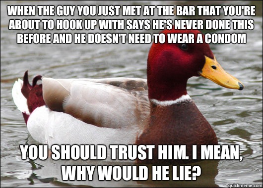 When the guy you just met at the bar that you're about to hook up with says he's never done this before and he doesn't need to wear a condom You should trust him. I mean, why would he lie?  Malicious Advice Mallard