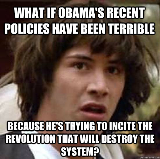 What if Obama's recent policies have been terrible Because he's trying to incite the revolution that will destroy the system?  conspiracy keanu