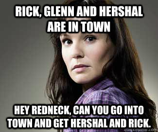 Rick, Glenn and Hershal are in town Hey redneck, can you go into town and get Hershal and Rick.  Scumbag lori