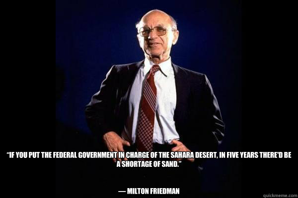  “If you put the federal government in charge of the Sahara Desert, in five years there'd be a shortage of sand.”


― Milton Friedman  -  “If you put the federal government in charge of the Sahara Desert, in five years there'd be a shortage of sand.”


― Milton Friedman   Milton Friedman