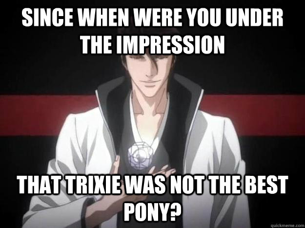 Since when were you under the impression that trixie was not the best pony?  All planned Aizen