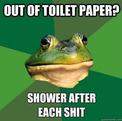out of toilet paper? shower after 
each shit  Foul Bachelor Frog