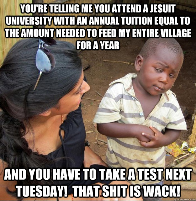 You're telling me you attend a Jesuit university with an annual tuition equal to the amount needed to feed my entire village for a year and you have to take a test next Tuesday!  That shit is wack!  Skeptical Third World Kid