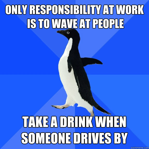 Only responsibility at work
 is to wave at people  Take a drink when someone drives by   Socially Awkward Penguin