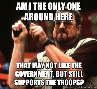 AM I THE ONLY ONE AROUND HERE THAT MAY NOT LIKE THE GOVERNMENT, BUT STILL SUPPORTS THE TROOPS?  