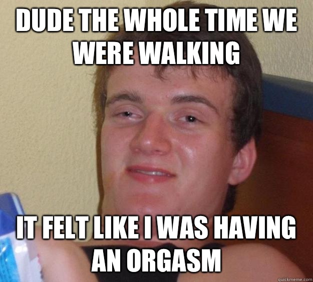 Dude the whole time we were walking It felt like I was having an orgasm  10 Guy