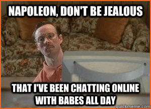Napoleon, don't be jealous    that I've been chatting online with babes all day  Babes