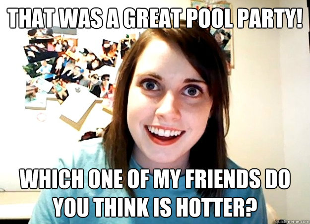That was a great pool party! Which one of my friends do you think is hotter?  Overly Attached Girlfriend