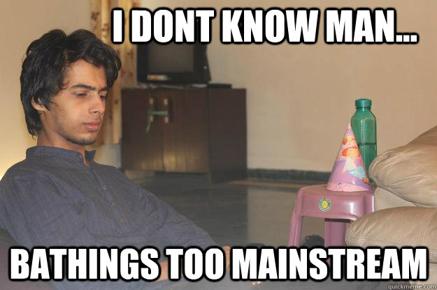 i dont know man... bathings too mainstream  