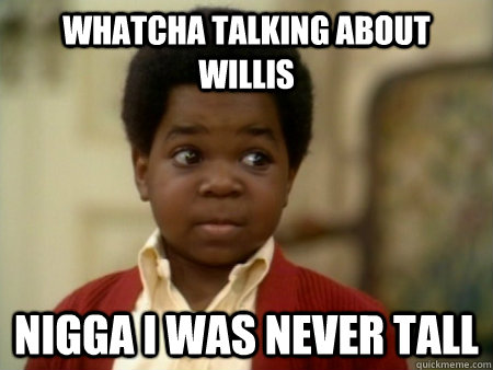 whatcha talking about willis nigga I was never tall  Gary Coleman
