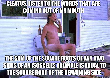Cleatus, listen to the words that are coming out of my mouth The sum of the square roots of any two sides of an isosceles triangle is equal to the square root of the remaining side.   