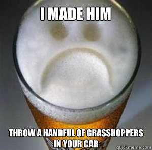 I made him throw a handful of grasshoppers in your car  Confession Beer