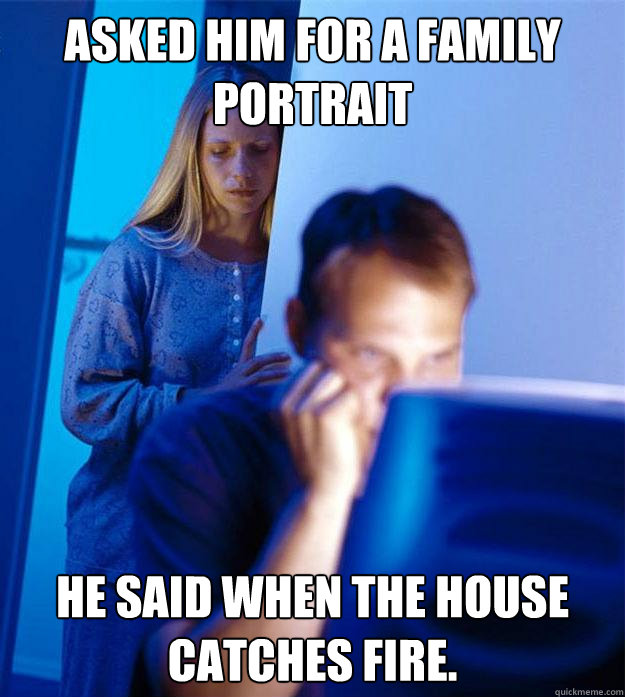 Asked him for a family portrait He said when the house catches fire.  Redditors Wife