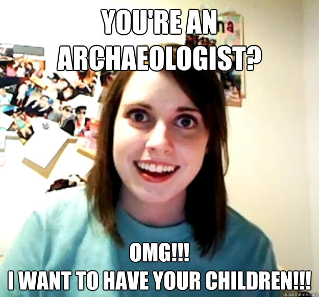 You're an archaeologist? omg!!! 
i want to have your children!!!  Overly Attached Girlfriend