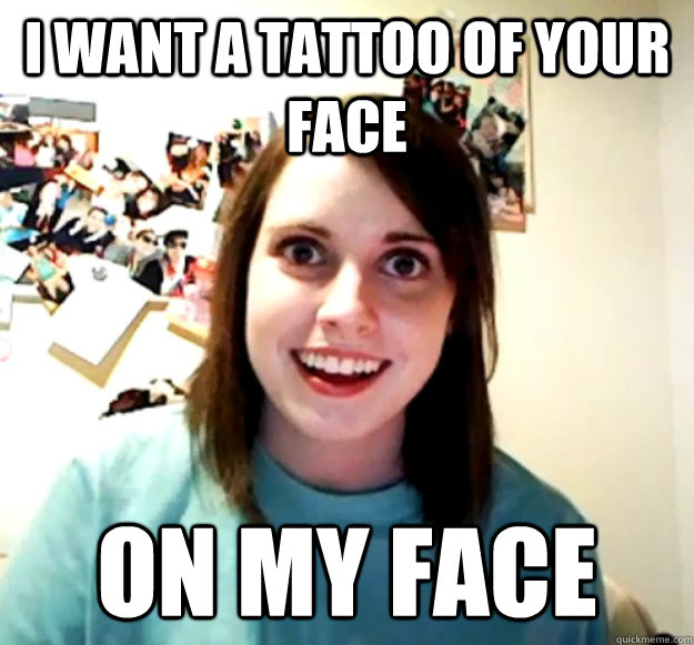 i want a tattoo of your face on my face  Overly Attached Girlfriend
