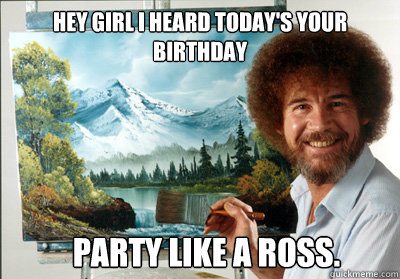 hey girl i heard today's your birthday party like a ross.  Bob Ross