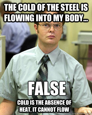 The cold of the steel is flowing into my body... FALSE
 Cold is the absence of heat, it cannot flow - The cold of the steel is flowing into my body... FALSE
 Cold is the absence of heat, it cannot flow  Correcting Schrute
