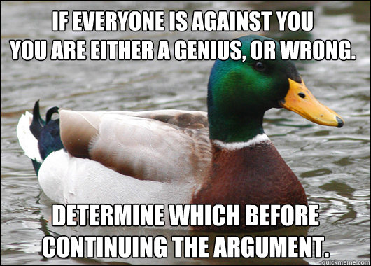 If everyone is against you              you are either a genius, or wrong. Determine which before continuing the argument.  Actual Advice Mallard