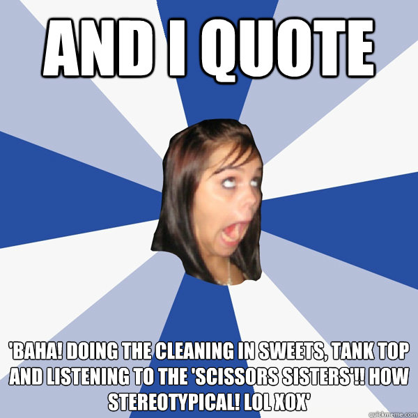 and I quote 'Baha! Doing the cleaning in sweets, tank top and listening to the 'Scissors Sisters'!! How stereotypical! LOL xox'  Annoying Facebook Girl