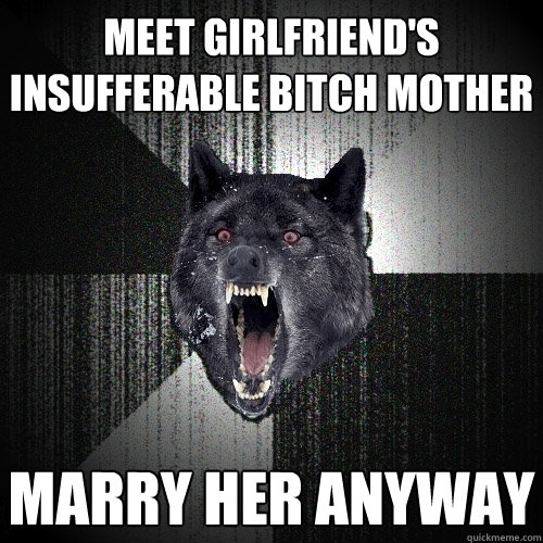 meet girlfriend's insufferable bitch mother marry her anyway  Insanity Wolf