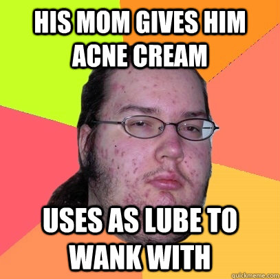 his mom gives him acne cream uses as lube to wank with  Butthurt Dweller
