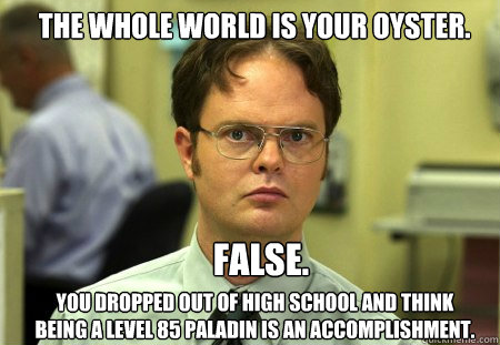 the whole world is your oyster. FALSE.  
 you dropped out of high school and think being a level 85 paladin is an accomplishment.  Schrute