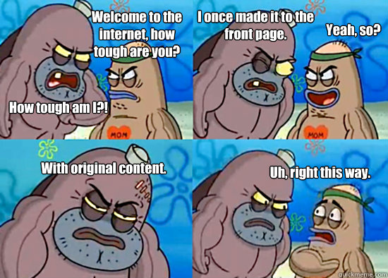 Welcome to the internet, how tough are you? How tough am I?! I once made it to the front page. Yeah, so? With original content. Uh, right this way.  - Welcome to the internet, how tough are you? How tough am I?! I once made it to the front page. Yeah, so? With original content. Uh, right this way.   Misc