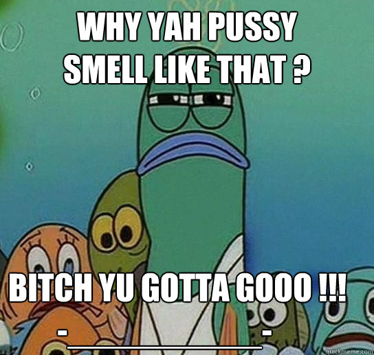 why Yah Pussy 
Smell Like That ? Bitch Yu Gotta Gooo !!!
        -__________- - why Yah Pussy 
Smell Like That ? Bitch Yu Gotta Gooo !!!
        -__________-  Serious fish SpongeBob