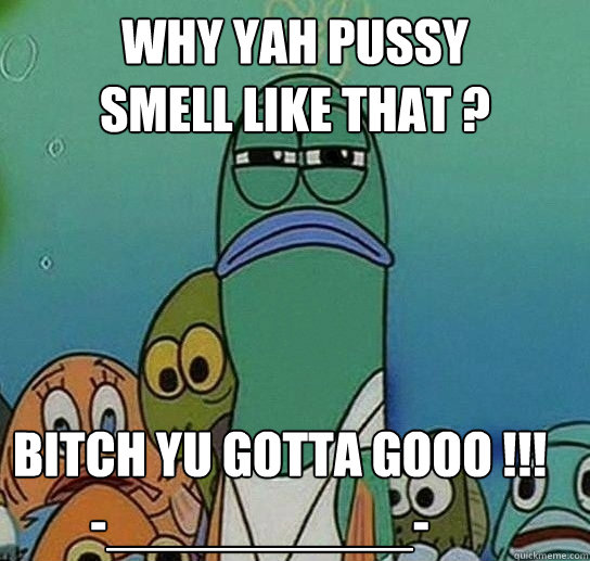 why Yah Pussy 
Smell Like That ? Bitch Yu Gotta Gooo !!!
        -__________-  Serious fish SpongeBob