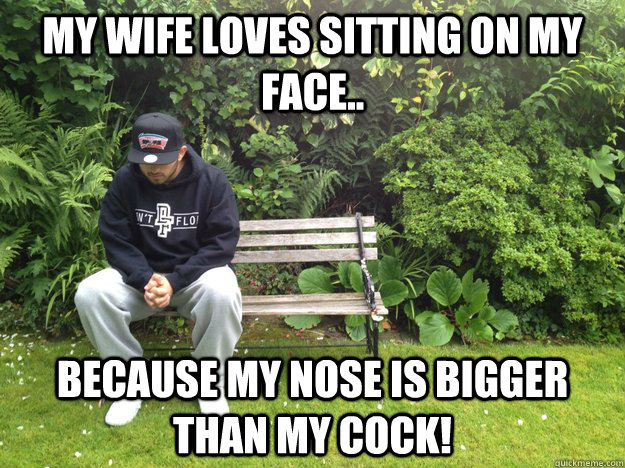 MY WIFE LOVES SITTING ON MY FACE.. BECAUSE MY NOSE IS BIGGER THAN MY COCK!  LLLOLOOLOL