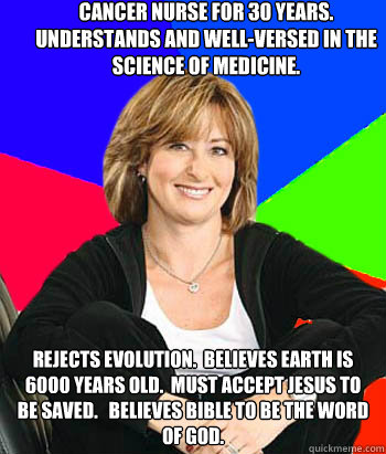 Cancer Nurse for 30 years. Understands and well-versed in the science of medicine. Rejects evolution.  Believes earth is 6000 years old.  Must accept Jesus to be saved.   Believes bible to be the word of god.  - Cancer Nurse for 30 years. Understands and well-versed in the science of medicine. Rejects evolution.  Believes earth is 6000 years old.  Must accept Jesus to be saved.   Believes bible to be the word of god.   Sheltering Suburban Mom