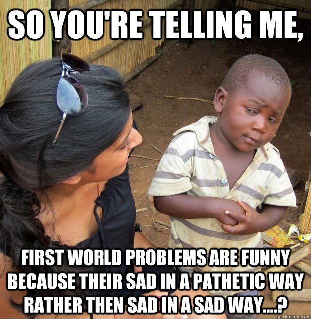 So you're telling me, First world problems are funny because their sad in a pathetic way rather then sad in a sad way....?  Skeptical Third World Kid