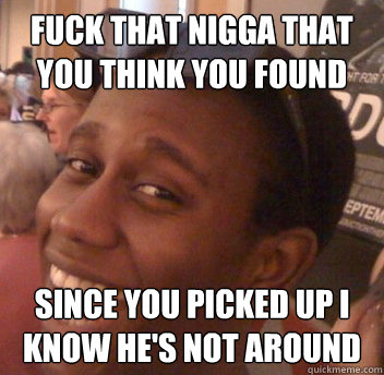 fuck that nigga that you think you found since you picked up i know he's not around  