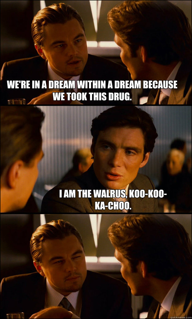 We're in a dream within a dream because we took this drug. I am the walrus, koo-koo-ka-choo.  Inception