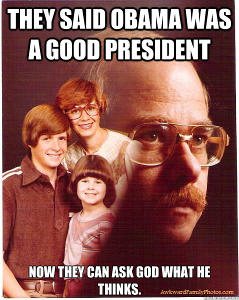 They said Obama was a good president Now they can ask God what he thinks.  Vengeance Dad