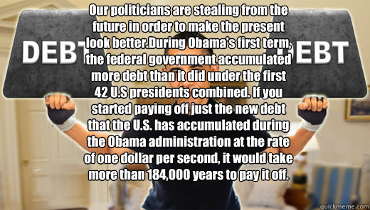 Our politicians are stealing from the future in order to make the present look better.During Obama's first term, the federal government accumulated more debt than it did under the first 42 U.S presidents combined. If you started paying off just the new de  OBAMA DEBT