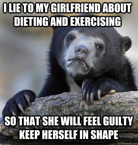 I lie to my girlfriend about dieting and exercising So that she will feel guilty keep herself in shape  Confession Bear