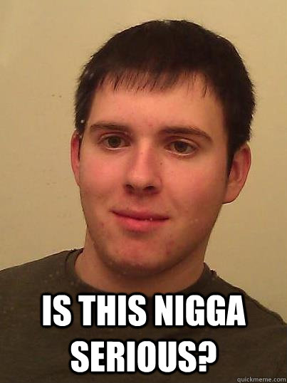  Is this nigga serious? -  Is this nigga serious?  This nigga serious