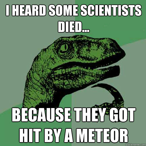 i heard some scientists died... because they got hit by a meteor  Philosoraptor